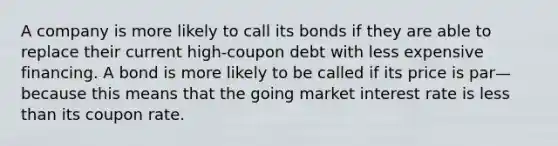 A company is more likely to call its bonds if they are able to replace their current high-coupon debt with less expensive financing. A bond is more likely to be called if its price is par—because this means that the going market interest rate is less than its coupon rate.