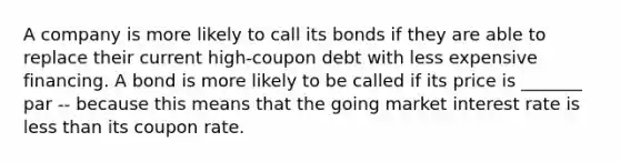 A company is more likely to call its bonds if they are able to replace their current high-coupon debt with less expensive financing. A bond is more likely to be called if its price is _______ par -- because this means that the going market interest rate is less than its coupon rate.