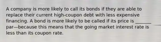 A company is more likely to call its bonds if they are able to replace their current high-coupon debt with less expensive financing. A bond is more likely to be called if its price is _______ par—because this means that the going market interest rate is less than its coupon rate.