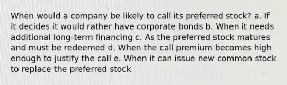 When would a company be likely to call its preferred stock? a. If it decides it would rather have corporate bonds b. When it needs additional long-term financing c. As the preferred stock matures and must be redeemed d. When the call premium becomes high enough to justify the call e. When it can issue new common stock to replace the preferred stock