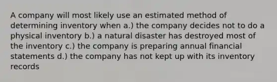 A company will most likely use an estimated method of determining inventory when a.) the company decides not to do a physical inventory b.) a natural disaster has destroyed most of the inventory c.) the company is preparing annual financial statements d.) the company has not kept up with its inventory records