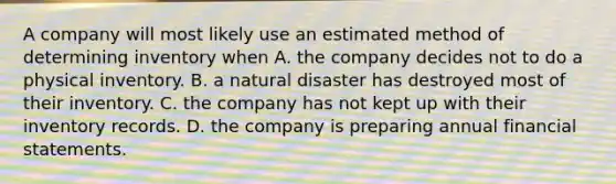 A company will most likely use an estimated method of determining inventory when A. the company decides not to do a physical inventory. B. a natural disaster has destroyed most of their inventory. C. the company has not kept up with their inventory records. D. the company is preparing annual financial statements.