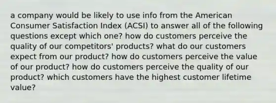 a company would be likely to use info from the American Consumer Satisfaction Index (ACSI) to answer all of the following questions except which one? how do customers perceive the quality of our competitors' products? what do our customers expect from our product? how do customers perceive the value of our product? how do customers perceive the quality of our product? which customers have the highest customer lifetime value?