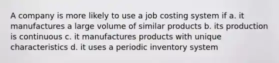 A company is more likely to use a job costing system if a. it manufactures a large volume of similar products b. its production is continuous c. it manufactures products with unique characteristics d. it uses a periodic inventory system