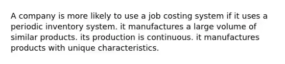 A company is more likely to use a job costing system if it uses a periodic inventory system. it manufactures a large volume of similar products. its production is continuous. it manufactures products with unique characteristics.