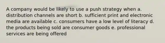 A company would be likely to use a push strategy when a. distribution channels are short b. sufficient print and electronic media are available c. consumers have a low level of literacy d. the products being sold are consumer goods e. professional services are being offered