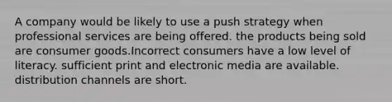 A company would be likely to use a push strategy when professional services are being offered. the products being sold are consumer goods.Incorrect consumers have a low level of literacy. sufficient print and electronic media are available. distribution channels are short.