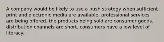 A company would be likely to use a push strategy when sufficient print and electronic media are available. professional services are being offered. the products being sold are consumer goods. distribution channels are short. consumers have a low level of literacy.