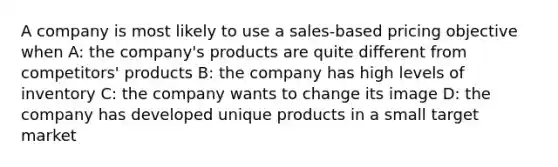 A company is most likely to use a sales-based pricing objective when A: the company's products are quite different from competitors' products B: the company has high levels of inventory C: the company wants to change its image D: the company has developed unique products in a small target market