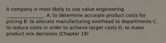 A company is most likely to use value engineering ________________. A. to determine accurate product costs for pricing B. to allocate manufacturing overhead to departments C. to reduce costs in order to achieve target costs D. to make product mix decisions (Chapter 19)