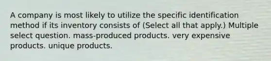 A company is most likely to utilize the specific identification method if its inventory consists of (Select all that apply.) Multiple select question. mass-produced products. very expensive products. unique products.