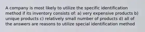 A company is most likely to utilize the specific identification method if its inventory consists of: a) very expensive products b) unique products c) relatively small number of products d) all of the answers are reasons to utilize special identification method