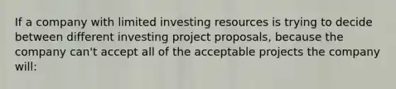 If a company with limited investing resources is trying to decide between different investing project proposals, because the company can't accept all of the acceptable projects the company will: