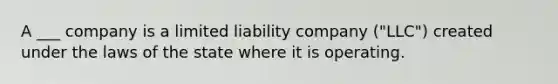 A ___ company is a limited liability company ("LLC") created under the laws of the state where it is operating.