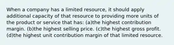 When a company has a limited resource, it should apply additional capacity of that resource to providing more units of the product or service that has: (a)the highest contribution margin. (b)the highest selling price. (c)the highest gross profit. (d)the highest unit contribution margin of that limited resource.