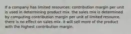 If a company has limited resources: contribution margin per unit is used in determining product mix. the sales mix is determined by computing contribution margin per unit of limited resource. there is no effect on sales mix. it will sell more of the product with the highest contribution margin.