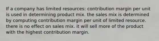 If a company has limited resources: contribution margin per unit is used in determining product mix. the sales mix is determined by computing contribution margin per unit of limited resource. there is no effect on sales mix. it will sell more of the product with the highest contribution margin.