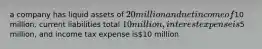 a company has liquid assets of 20 million and net income of10 million. current liabilities total 10 million, interest expense is5 million, and income tax expense is10 million