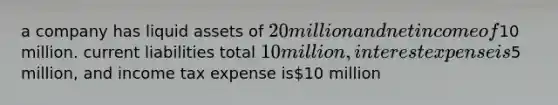 a company has liquid assets of 20 million and net income of10 million. current liabilities total 10 million, interest expense is5 million, and income tax expense is10 million