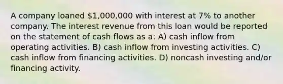 A company loaned 1,000,000 with interest at 7% to another company. The interest revenue from this loan would be reported on the statement of cash flows as a: A) cash inflow from operating activities. B) cash inflow from investing activities. C) cash inflow from financing activities. D) noncash investing and/or financing activity.