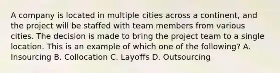 A company is located in multiple cities across a continent, and the project will be staffed with team members from various cities. The decision is made to bring the project team to a single location. This is an example of which one of the following? A. Insourcing B. Collocation C. Layoffs D. Outsourcing