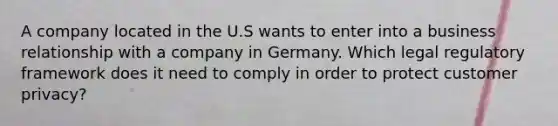 A company located in the U.S wants to enter into a business relationship with a company in Germany. Which legal regulatory framework does it need to comply in order to protect customer privacy?