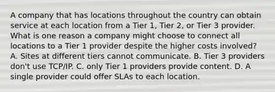 A company that has locations throughout the country can obtain service at each location from a Tier 1, Tier 2, or Tier 3 provider. What is one reason a company might choose to connect all locations to a Tier 1 provider despite the higher costs involved? A. Sites at different tiers cannot communicate. B. Tier 3 providers don't use TCP/IP. C. only Tier 1 providers provide content. D. A single provider could offer SLAs to each location.