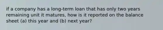 if a company has a long-term loan that has only two years remaining unit it matures, how is it reported on the balance sheet (a) this year and (b) next year?