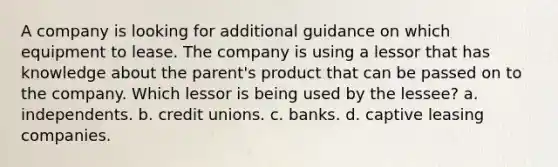 A company is looking for additional guidance on which equipment to lease. The company is using a lessor that has knowledge about the parent's product that can be passed on to the company. Which lessor is being used by the lessee? a. independents. b. credit unions. c. banks. d. captive leasing companies.