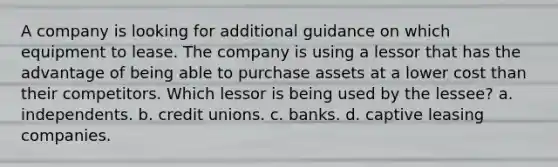 A company is looking for additional guidance on which equipment to lease. The company is using a lessor that has the advantage of being able to purchase assets at a lower cost than their competitors. Which lessor is being used by the lessee? a. independents. b. credit unions. c. banks. d. captive leasing companies.