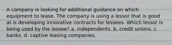 A company is looking for additional guidance on which equipment to lease. The company is using a lessor that is good at is developing innovative contracts for lessees. Which lessor is being used by the lessee? a. independents. b. credit unions. c. banks. d. captive leasing companies.