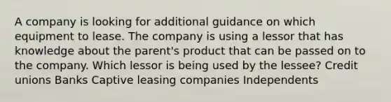 A company is looking for additional guidance on which equipment to lease. The company is using a lessor that has knowledge about the parent's product that can be passed on to the company. Which lessor is being used by the lessee? Credit unions Banks Captive leasing companies Independents