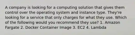 A company is looking for a computing solution that gives them control over the operating system and instance type. They're looking for a service that only charges for what they use. Which of the following would you recommend they use? 1. Amazon Fargate 2. Docker Container Image 3. EC2 4. Lambda