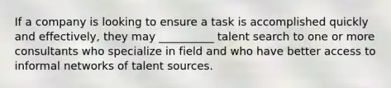 If a company is looking to ensure a task is accomplished quickly and effectively, they may __________ talent search to one or more consultants who specialize in field and who have better access to informal networks of talent sources.