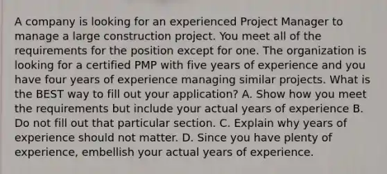 A company is looking for an experienced Project Manager to manage a large construction project. You meet all of the requirements for the position except for one. The organization is looking for a certified PMP with five years of experience and you have four years of experience managing similar projects. What is the BEST way to fill out your application? A. Show how you meet the requirements but include your actual years of experience B. Do not fill out that particular section. C. Explain why years of experience should not matter. D. Since you have plenty of experience, embellish your actual years of experience.