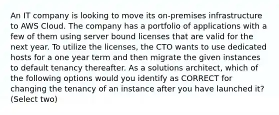 An IT company is looking to move its on-premises infrastructure to AWS Cloud. The company has a portfolio of applications with a few of them using server bound licenses that are valid for the next year. To utilize the licenses, the CTO wants to use dedicated hosts for a one year term and then migrate the given instances to default tenancy thereafter. As a solutions architect, which of the following options would you identify as CORRECT for changing the tenancy of an instance after you have launched it? (Select two)