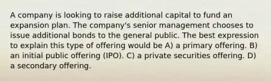 A company is looking to raise additional capital to fund an expansion plan. The company's senior management chooses to issue additional bonds to the general public. The best expression to explain this type of offering would be A) a primary offering. B) an initial public offering (IPO). C) a private securities offering. D) a secondary offering.