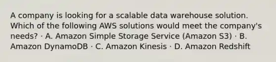 A company is looking for a scalable data warehouse solution. Which of the following AWS solutions would meet the company's needs? · A. Amazon Simple Storage Service (Amazon S3) · B. Amazon DynamoDB · C. Amazon Kinesis · D. Amazon Redshift