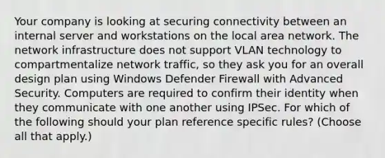 Your company is looking at securing connectivity between an internal server and workstations on the local area network. The network infrastructure does not support VLAN technology to compartmentalize network traffic, so they ask you for an overall design plan using Windows Defender Firewall with Advanced Security. Computers are required to confirm their identity when they communicate with one another using IPSec. For which of the following should your plan reference specific rules? (Choose all that apply.)