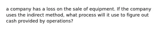 a company has a loss on the sale of equipment. If the company uses the indirect method, what process will it use to figure out cash provided by operations?