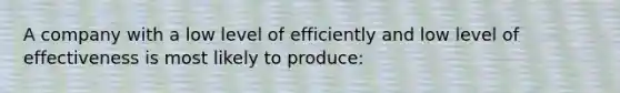 A company with a low level of efficiently and low level of effectiveness is most likely to produce: