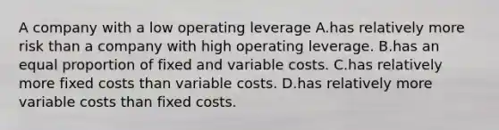 A company with a low operating leverage A.has relatively more risk than a company with high operating leverage. B.has an equal proportion of fixed and variable costs. C.has relatively more fixed costs than variable costs. D.has relatively more variable costs than fixed costs.