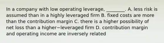 In a company with low operating​ leverage, ________. A. less risk is assumed than in a highly leveraged firm B. fixed costs are more than the contribution margin C. there is a higher possibility of net loss than a higher−leveraged firm D. contribution margin and operating income are inversely related