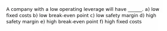 A company with a low operating leverage will have ______. a) low fixed costs b) low break-even point c) low safety margin d) high safety margin e) high break-even point f) high fixed costs