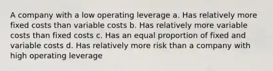 A company with a low operating leverage a. Has relatively more fixed costs than variable costs b. Has relatively more variable costs than fixed costs c. Has an equal proportion of fixed and variable costs d. Has relatively more risk than a company with high operating leverage