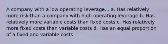 A company with a low operating leverage... a. Has relatively more risk than a company with high operating leverage b. Has relatively more variable costs than fixed costs c. Has relatively more fixed costs than variable costs d. Has an equal proportion of a fixed and variable costs