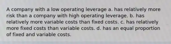 A company with a low operating leverage a. has relatively more risk than a company with high operating leverage. b. has relatively more variable costs than fixed costs. c. has relatively more fixed costs than variable costs. d. has an equal proportion of fixed and variable costs.