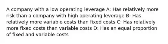 A company with a low operating leverage A: Has relatively more risk than a company with high operating leverage B: Has relatively more variable costs than fixed costs C: Has relatively more fixed costs than variable costs D: Has an equal proportion of fixed and variable costs