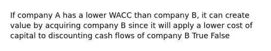 If company A has a lower WACC than company B, it can create value by acquiring company B since it will apply a lower cost of capital to discounting cash flows of company B True False