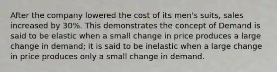 After the company lowered the cost of its men's suits, sales increased by 30%. This demonstrates the concept of Demand is said to be elastic when a small change in price produces a large change in demand; it is said to be inelastic when a large change in price produces only a small change in demand.